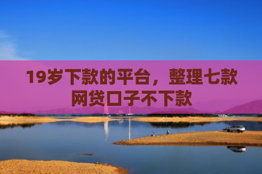 19岁下款的平台，整理七款网贷口子不下款