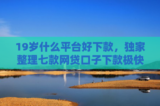 19岁什么平台好下款，独家整理七款网贷口子下款极快