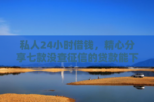 私人24小时借钱，精心分享七款没查征信的贷款能下款吗