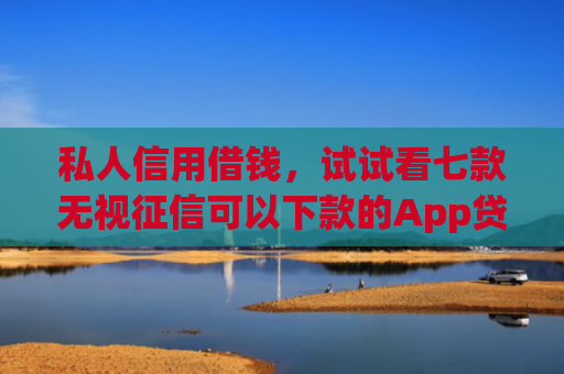 私人信用借钱，试试看七款无视征信可以下款的App贷款
