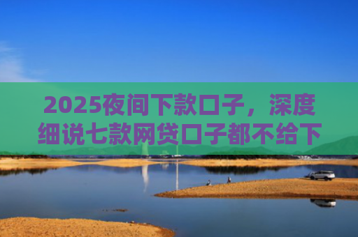 2025夜间下款口子，深度细说七款网贷口子都不给下款了