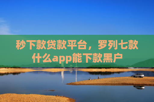 秒下款贷款平台，罗列七款什么app能下款黑户