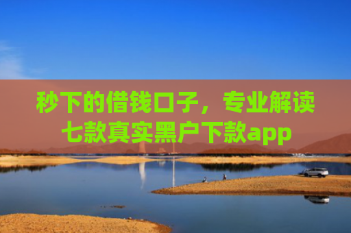 秒下的借钱口子，专业解读七款真实黑户下款app