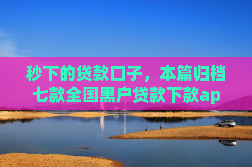 秒下的贷款口子，本篇归档七款全国黑户贷款下款app