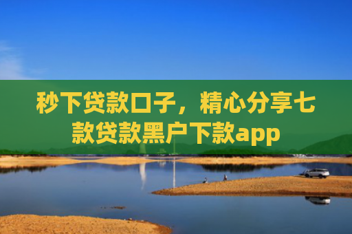 秒下贷款口子，精心分享七款贷款黑户下款app