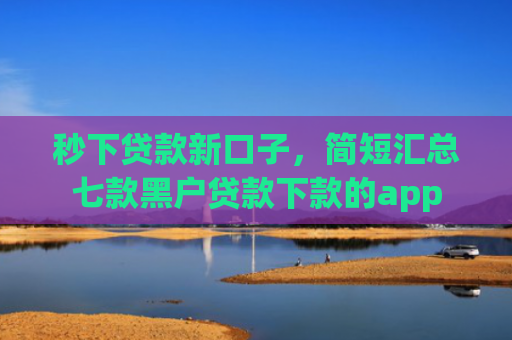 秒下贷款新口子，简短汇总七款黑户贷款下款的app