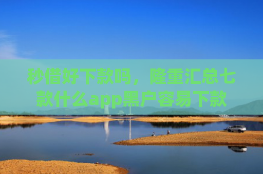 秒借好下款吗，隆重汇总七款什么app黑户容易下款