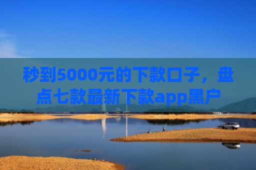 秒到5000元的下款口子，盘点七款最新下款app黑户