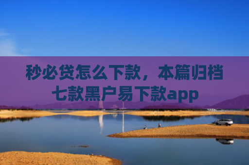 秒必贷怎么下款，本篇归档七款黑户易下款app