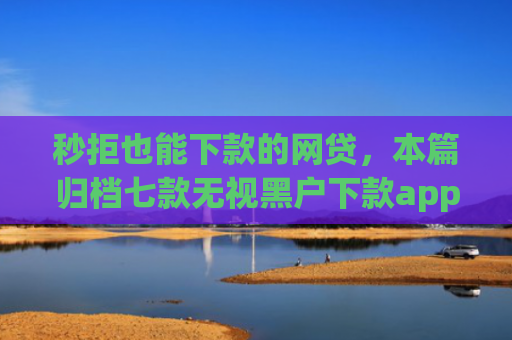 秒拒也能下款的网贷，本篇归档七款无视黑户下款app