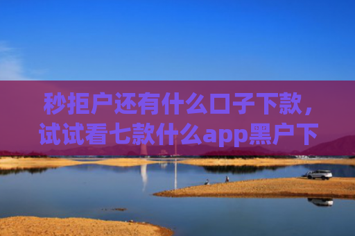 秒拒户还有什么口子下款，试试看七款什么app黑户下款