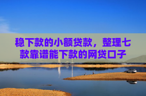 稳下款的小额贷款，整理七款靠谱能下款的网贷口子