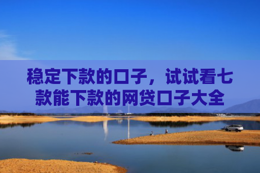 稳定下款的口子，试试看七款能下款的网贷口子大全