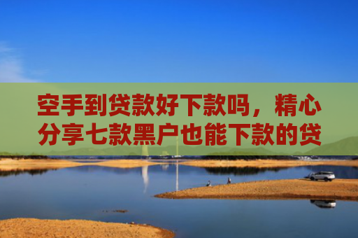 空手到贷款好下款吗，精心分享七款黑户也能下款的贷款