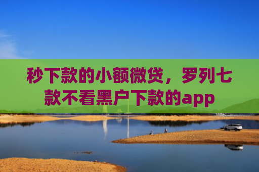 秒下款的小额微贷，罗列七款不看黑户下款的app