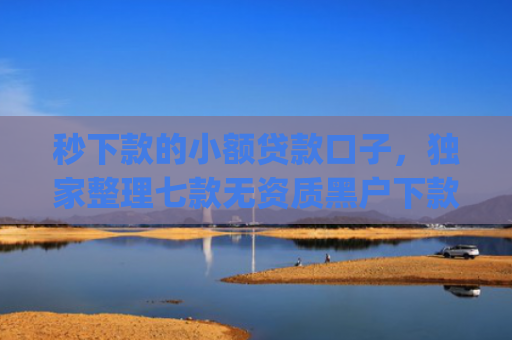 秒下款的小额贷款口子，独家整理七款无资质黑户下款app