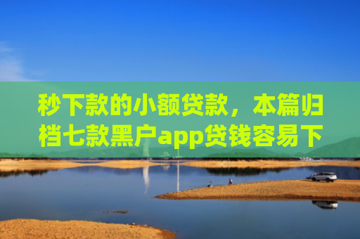 秒下款的小额贷款，本篇归档七款黑户app贷钱容易下款