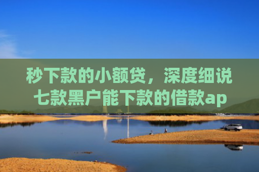 秒下款的小额贷，深度细说七款黑户能下款的借款app