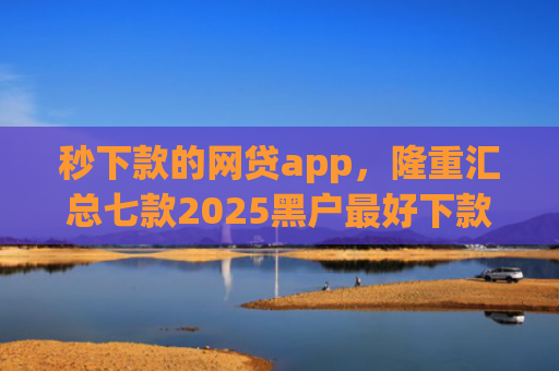 秒下款的网贷app，隆重汇总七款2025黑户最好下款的app