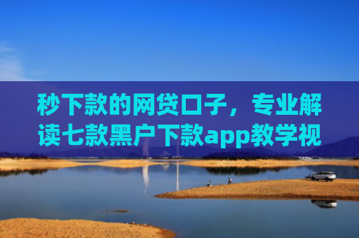 秒下款的网贷口子，专业解读七款黑户下款app教学视频