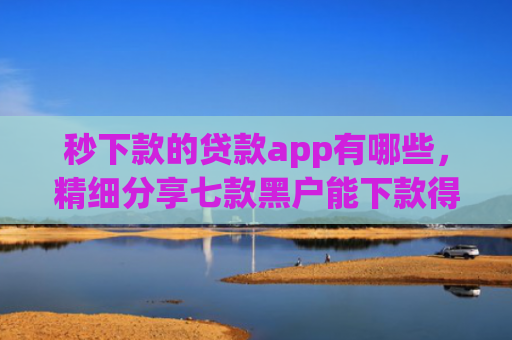 秒下款的贷款app有哪些，精细分享七款黑户能下款得app