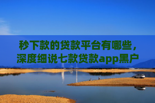 秒下款的贷款平台有哪些，深度细说七款贷款app黑户可以下款