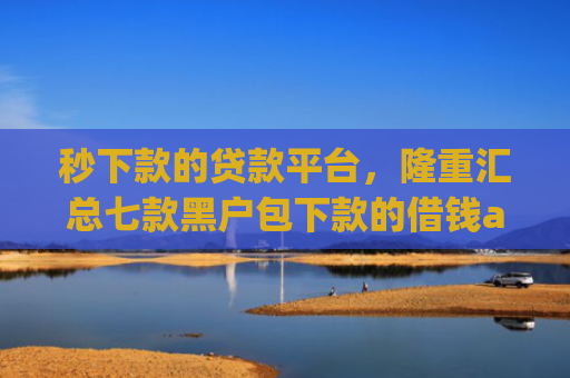 秒下款的贷款平台，隆重汇总七款黑户包下款的借钱app