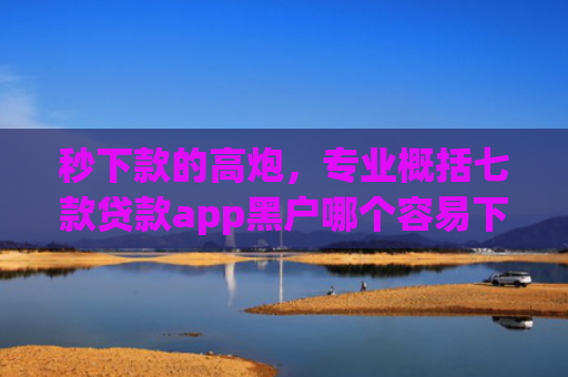 秒下款的高炮，专业概括七款贷款app黑户哪个容易下款