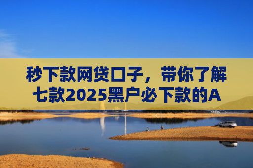 秒下款网贷口子，带你了解七款2025黑户必下款的APP