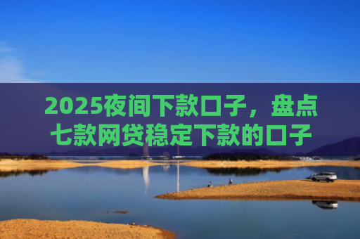 2025夜间下款口子，盘点七款网贷稳定下款的口子