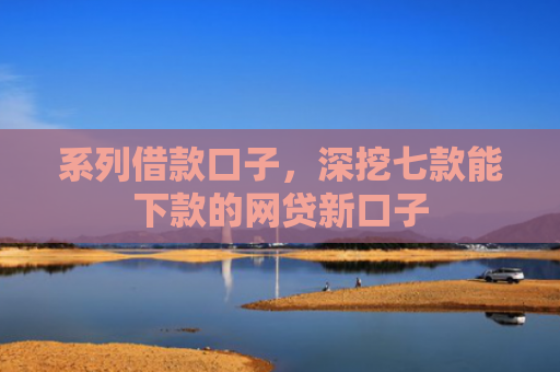 系列借款口子，深挖七款能下款的网贷新口子