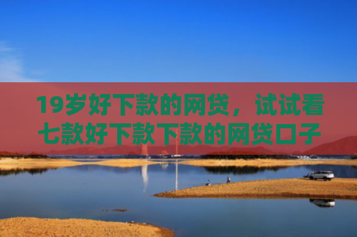 19岁好下款的网贷，试试看七款好下款下款的网贷口子