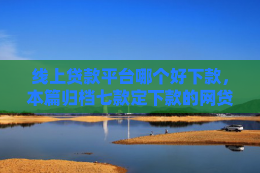 线上贷款平台哪个好下款，本篇归档七款定下款的网贷口子