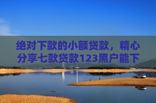绝对下款的小额贷款，精心分享七款贷款123黑户能下款