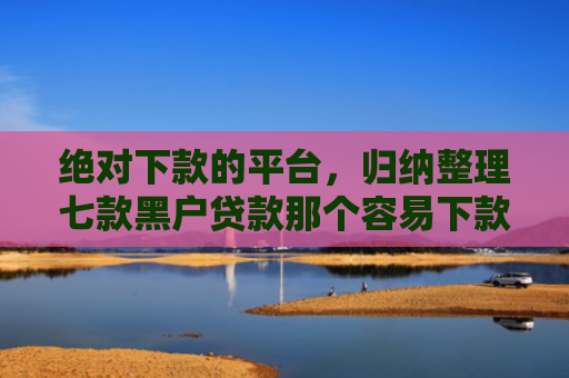 绝对下款的平台，归纳整理七款黑户贷款那个容易下款