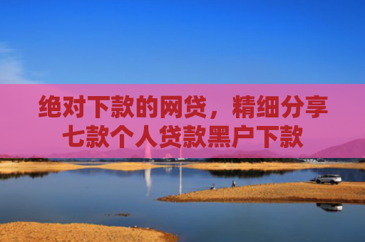 绝对下款的网贷，精细分享七款个人贷款黑户下款