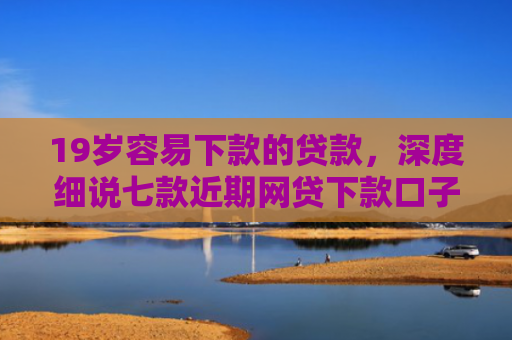 19岁容易下款的贷款，深度细说七款近期网贷下款口子