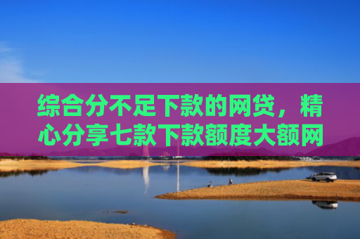综合分不足下款的网贷，精心分享七款下款额度大额网贷口子