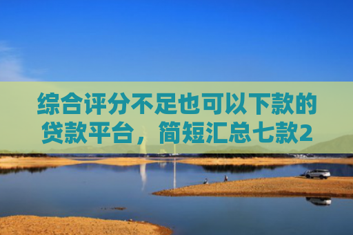 综合评分不足也可以下款的贷款平台，简短汇总七款2025年黑户网贷下款口子