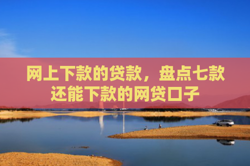 网上下款的贷款，盘点七款还能下款的网贷口子