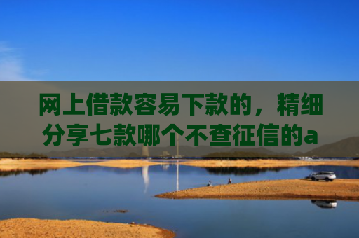 网上借款容易下款的，精细分享七款哪个不查征信的app可以下款五千元
