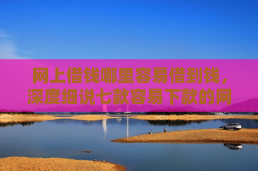 网上借钱哪里容易借到钱，深度细说七款容易下款的网贷口子