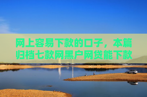 网上容易下款的口子，本篇归档七款网黑户网贷能下款的口子