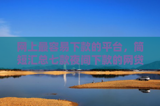 网上最容易下款的平台，简短汇总七款夜间下款的网贷口子