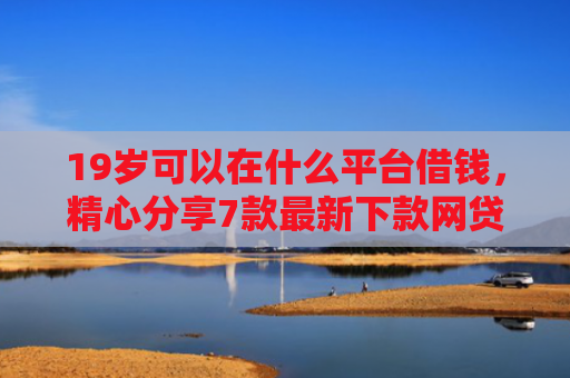 19岁可以在什么平台借钱，精心分享7款最新下款网贷口子
