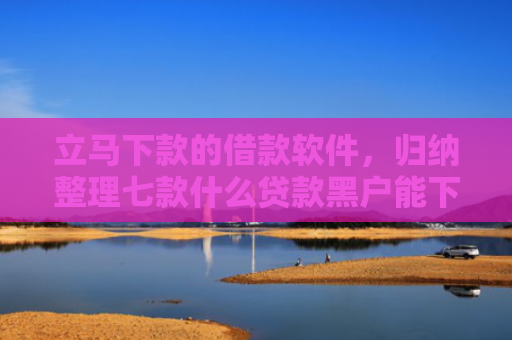 立马下款的借款软件，归纳整理七款什么贷款黑户能下款的快