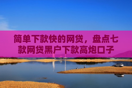 简单下款快的网贷，盘点七款网贷黑户下款高炮口子