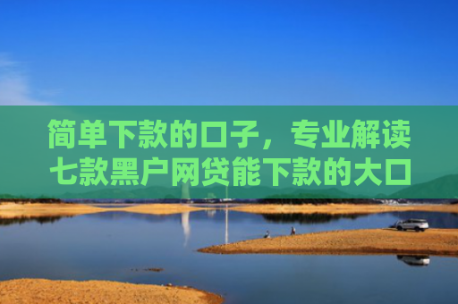 简单下款的口子，专业解读七款黑户网贷能下款的大口子