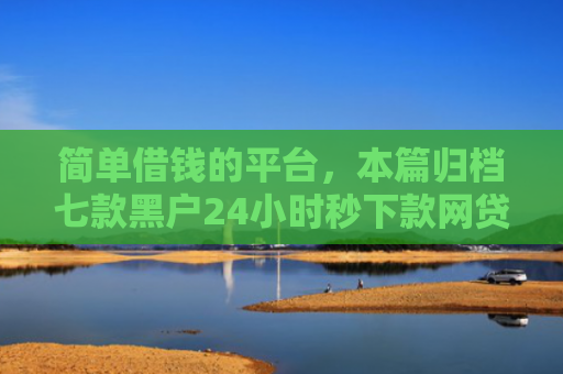 简单借钱的平台，本篇归档七款黑户24小时秒下款网贷