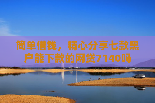 简单借钱，精心分享七款黑户能下款的网贷7140吗